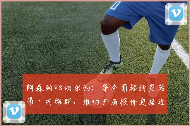 阿森纳vs切尔西:争夺葡超新星若昂·内维斯,谁的开局报价更接近成交