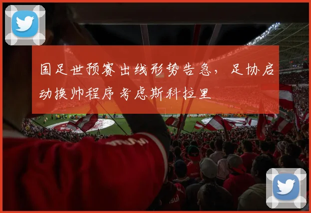 国足世预赛出线形势告急，足协启动换帅程序考虑斯科拉里