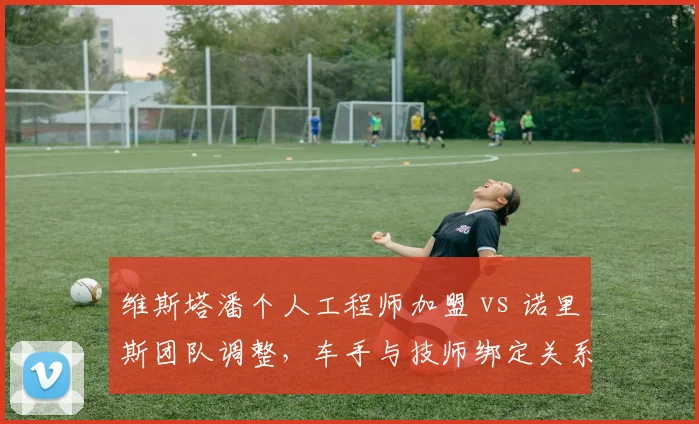 维斯塔潘个人工程师加盟 vs 诺里斯团队调整，车手与技师绑定关系对成绩影响对比