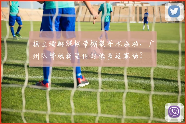 杨立瑜脚踝韧带撕裂手术成功,广州队锋线新星何时能重返赛场?